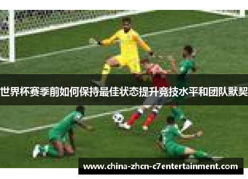 世界杯赛季前如何保持最佳状态提升竞技水平和团队默契