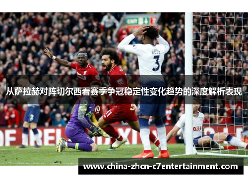 从萨拉赫对阵切尔西看赛季争冠稳定性变化趋势的深度解析表现