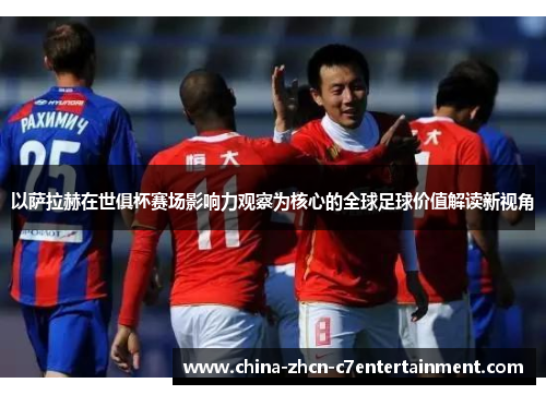 以萨拉赫在世俱杯赛场影响力观察为核心的全球足球价值解读新视角