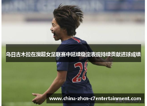 乌日古木拉在澳超女足联赛中延续稳定表现持续贡献进球成绩 乌日古木拉在澳超女足联赛中延续稳定表现持续贡献进球成绩
