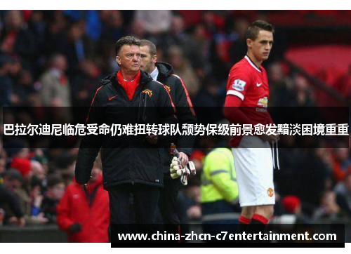 巴拉尔迪尼临危受命仍难扭转球队颓势保级前景愈发黯淡困境重重
