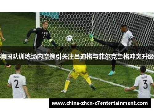 德国队训练场内摩擦引关注吕迪格与菲尔克鲁格冲突升级 德国队训练场内摩擦引关注吕迪格与菲尔克鲁格冲突升级