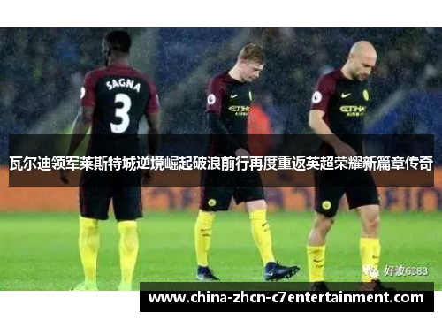 瓦尔迪领军莱斯特城逆境崛起破浪前行再度重返英超荣耀新篇章传奇