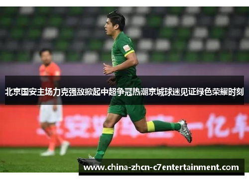 北京国安主场力克强敌掀起中超争冠热潮京城球迷见证绿色荣耀时刻